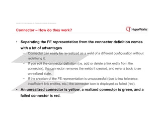 Copyright © 2012 Altair Engineering, Inc. Proprietary and Confidential. All rights reserved.




Connector – How do they work?


•  Separating the FE representation from the connector definition comes
          with a lot of advantages
                •  Connector can easily be re-realized as a weld of a different configuration without
                          redefining it.
                •  If you edit the connector definition (i.e. add or delete a link entity from the
                          connector), the connector removes the welds it created, and reverts back to an
                          unrealized state.
                •  If the creation of the FE representation is unsuccessful (due to low tolerance,
                          insufficient link entities, etc.) the connector icon is displayed as failed (red).
•  An unrealized connector is yellow, a realized connector is green, and a
          failed connector is red.
 