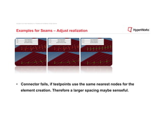 Copyright © 2012 Altair Engineering, Inc. Proprietary and Confidential. All rights reserved.




Examples for Seams – Adjust realization




•  Connector fails, if testpoints use the same nearest nodes for the
          element creation. Therefore a larger spacing maybe senseful.
 
