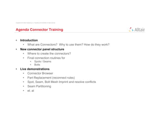 Copyright © 2012 Altair Engineering, Inc. Proprietary and Confidential. All rights reserved.




Agenda Connector Training

•         Introduction
            •  What are Connectors? Why to use them? How do they work?
•         New connector panel structure
           •  Where to create the connectors?
           •  Final connection routines for
                                 •         Spots / Seams
                                 •         Bolts
•         Live demonstrations
            •  Connector Browser
            •  Part Replacement (reconnect rules)
            •  Spot, Seam, Bolt Mesh Imprint and resolve conflicts
            •  Seam Partitioning
            •  et. al
 
