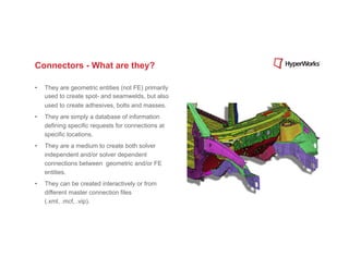 Connectors - What are they?

•    They are geometric entities (not FE) primarily
     used to create spot- and seamwelds, but also
     used to create adhesives, bolts and masses.
•    They are simply a database of information
     defining specific requests for connections at
     specific locations.
•    They are a medium to create both solver
     independent and/or solver dependent
     connections between geometric and/or FE
     entities.
•    They can be created interactively or from
     different master connection files
     (.xml, .mcf, .vip).
 