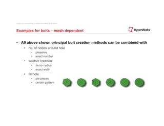 Copyright © 2012 Altair Engineering, Inc. Proprietary and Confidential. All rights reserved.




Examples for bolts – mesh dependent


•  All above shown principal bolt creation methods can be combined with
                •  no. of nodes around hole
                                 •         preserve
                                 •         exact number
                •  washer creation
                                 •         factor radius
                                 •         exact width
                •  fill hole
                                 •         pie pieces
                                 •         certain pattern
 