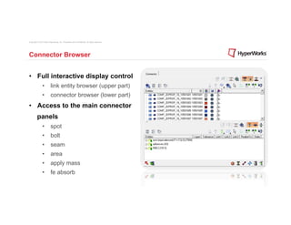 Copyright © 2012 Altair Engineering, Inc. Proprietary and Confidential. All rights reserved.




Connector Browser


•  Full interactive display control
                •  link entity browser (upper part)
                •  connector browser (lower part)
•  Access to the main connector
          panels
                •  spot
                •  bolt
                •  seam
                •  area
                •  apply mass
                •  fe absorb
 