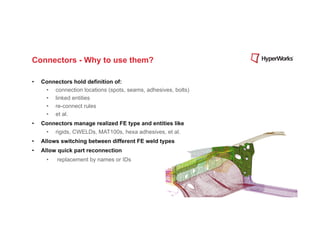 Connectors - Why to use them?

•    Connectors hold definition of:
      •  connection locations (spots, seams, adhesives, bolts)
      •  linked entities
      •  re-connect rules
      •  et al.
•    Connectors manage realized FE type and entities like
       •    rigids, CWELDs, MAT100s, hexa adhesives, et al.
•    Allows switching between different FE weld types
•    Allow quick part reconnection
       •    replacement by names or IDs
 