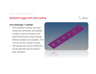 Copyright © 2012 Altair Engineering, Inc. Proprietary and Confidential. All rights reserved.




Spotweld nugget with shell coating


acm (shell gap + coating)
•  This realization creates one hexa
          cluster per connectors and realizes
          a node to node connection to the
          linked shell meshes (shell coating).
          Different patterns are available. This
          is driven by the number of hexas.
•  The appearance can be influenced
          via the diameter and the washer
          layer activation.
 