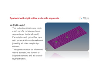 Copyright © 2012 Altair Engineering, Inc. Proprietary and Confidential. All rights reserved.




Spotweld with rigid spider and circle segments


pie (rigid spider)
•  This realization creates one circle
          mesh out of a certain number of
          segments per link (shell mesh).
          Each circle mesh gets stiffen by a
          rigid spider which middle nodes are
          joined by a further straight rigid
          element.
•  The appearance can be influenced
          via the diameter, the number of
          segment elements and the washer
          layer activation.
 