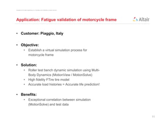 Copyright © 2012 Altair Engineering, Inc. Proprietary and Confidential. All rights reserved.




Application: Fatigue validation of motorcycle frame


• Customer: Piaggio, Italy


• Objective:
                •          Establish a virtual simulation process for
                           motorcycle frame


• Solution:
                •          Roller test bench dynamic simulation using Multi-
                                                                        Multi
                           Body Dynamics (MotionView / MotionSolve)
                •          High fidelity FTire tire model
                •          Accurate load histories = Accurate life prediction!


• Benefits:
                •          Exceptional correlation between simulation
                           (MotionSolve) and test data


                                                                                               11
 
