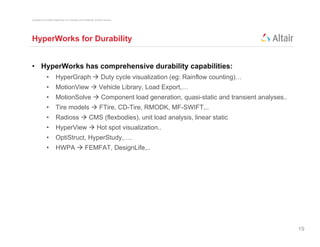 Copyright © 2012 Altair Engineering, Inc. Proprietary and Confidential. All rights reserved.




HyperWorks for Durability


• HyperWorks has comprehensive durability capabilities:
                •          HyperGraph  Duty cycle visualization (eg: Rainflow counting)
                                                                               counting)…
                •          MotionView  Vehicle Library, Load Export,…
                •          MotionSolve  Component load generation, quasi-static and transient analyses..
                •          Tire models  FTire CD-Tire, RMODK, MF-SWIFT
                                         FTire, CD-Tire RMODK MF-SWIFT,..
                •          Radioss  CMS (flexbodies), unit load analysis, linear static
                •          HyperView  Hot spot visualization..
                •          OptiStruct, HyperStudy,….
                •          HWPA  FEMFAT, DesignLife,..




                                                                                                            19
 