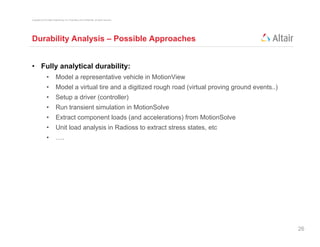 Copyright © 2012 Altair Engineering, Inc. Proprietary and Confidential. All rights reserved.




Durability Analysis – Possible Approaches


• Fully analytical durability:
                •          Model a representative vehicle in MotionView
                •          Model a virtual tire and a digitized rough road (virtual proving ground events..)
                •          Setup a driver (controller)
                •          Run transient simulation in MotionSolve
                •          Extract component loads (and accelerations) from MotionSolve
                •          Unit load analysis in Radioss to extract stress states, etc
                •          ….




                                                                                                               26
 