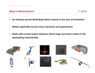 Copyright © 2012 Altair Engineering, Inc. Proprietary and Confidential. All rights reserved.




What is MotionSolve?


• An Industry proven Multi-Body Solver based on the laws of mechanics


• Widely applicable across many industries and applications


• Deals with overall system behavior where large non-linear motion is the
          dominating characteristic




                                                                                               30
 