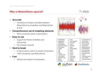 Copyright © 2012 Altair Engineering, Inc. Proprietary and Confidential. All rights reserved.




Why is MotionSolve special?


• Accurate
                •          Hundreds of models correlated between
                           MotionSolve & competition and MotionSolve
                           & Test
• Comprehensive set of modeling elements
                •          With unmatched solver customization
• Easy to use
                •          Support for Python & Matlab user-
                           subroutines.
                           subroutines
                •          No compiler required
• Hard to break
                •          A robust solver used in a variety of industries
                                                           y
                •          >300 companies use MotionSolve!
• Fast
                •          Efficient formulation for flexbodies




                                                                                               32
 