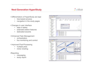 Copyright © 2012 Altair Engineering, Inc. Proprietary and Confidential. All rights reserved.




 Next Generation HyperStudy


• Differentiators of HyperStudy are kept
      • tree-based process
      • navigation in the study pages

• Changes in user interface
     • data in tables
     • extended edition features
     • dedicated wizards

• Enhanced Task Management
     • orchestration
     • live monitoring and control

• Improved Post-Processing
     • multiple plots
     • richer charting

•Reporting
    • messaging
    • study report
 