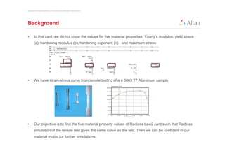 Copyright © 2012 Altair Engineering, Inc. Proprietary and Confidential. All rights reserved.




Background

•         In this card, we do not know the values for five material properties: Young’s modulus, yield stress
          (a), hardening modulus (b), hardening exponent (n) , and maximum stress.




•         We have strain-stress curve from tensile testing of a a 6063 T7 Aluminum sample




•         Our objective is to find the five material property values of Radioss Law2 card such that Radioss
          simulation of the tensile test gives the same curve as the test. Then we can be confident in our
          material model for further simulations.
 