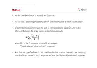 Copyright © 2012 Altair Engineering, Inc. Proprietary and Confidential. All rights reserved.




Method

•         We will use optimization to achieve this objective.


•         We will use a special optimization problem formulation called “System Identification”.


•         System identification minimizes the sum of normalized error-squared. Error is the
          difference between the target values and simulation results.
                                                                                               2
                                                         f i − Ti 
                                                  min ∑ 
                                                         T       
                                                              i   
          where fi(x) is the ith response obtained from analysis,
                                 Ti are the target value for the ith response.


•         Note that, in HyperStudy we do not need to enter this equation manually. We can simply
          enter the target values for each response and use the “System Identification” objective.
 