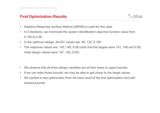 Copyright © 2012 Altair Engineering, Inc. Proprietary and Confidential. All rights reserved.




First Optimization Results

•         Adaptive Response Surface Method (ARSM) is used for this case.
•         In 5 iterations, we minimized the system identification objective function value from
          0.158 to 0.06.
•         In the optimum design, the DV values are: 99, 132, 0.165
•         The response values are: 140, 146, 0.06 (note that the targets were 141, 148 and 0.08;
          initial design values were 147, 150, 0.05)




•         We observe that all three design variables are at their lower or upper bounds.
•         If we can relax those bounds; we may be able to get closer to the target values.
•         We started a new optimization from the best result of the first optimization and with
          relaxed bounds.
 