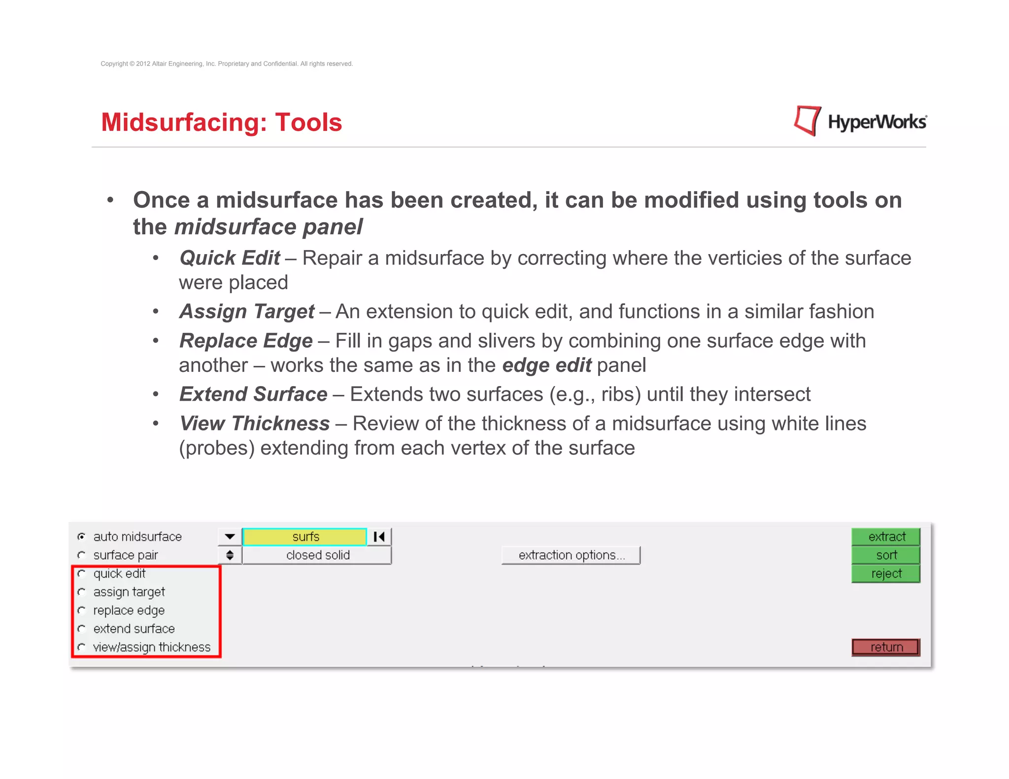 Copyright © 2012 Altair Engineering, Inc. Proprietary and Confidential. All rights reserved.




Midsurfacing: Tools


 •  Once a midsurface has been created, it can be modified using tools on
    the midsurface panel
                  •  Quick Edit – Repair a midsurface by correcting where the verticies of the surface
                     were placed
                  •  Assign Target – An extension to quick edit, and functions in a similar fashion
                  •  Replace Edge – Fill in gaps and slivers by combining one surface edge with
                     another – works the same as in the edge edit panel
                  •  Extend Surface – Extends two surfaces (e.g., ribs) until they intersect
                  •  View Thickness – Review of the thickness of a midsurface using white lines
                     (probes) extending from each vertex of the surface
 