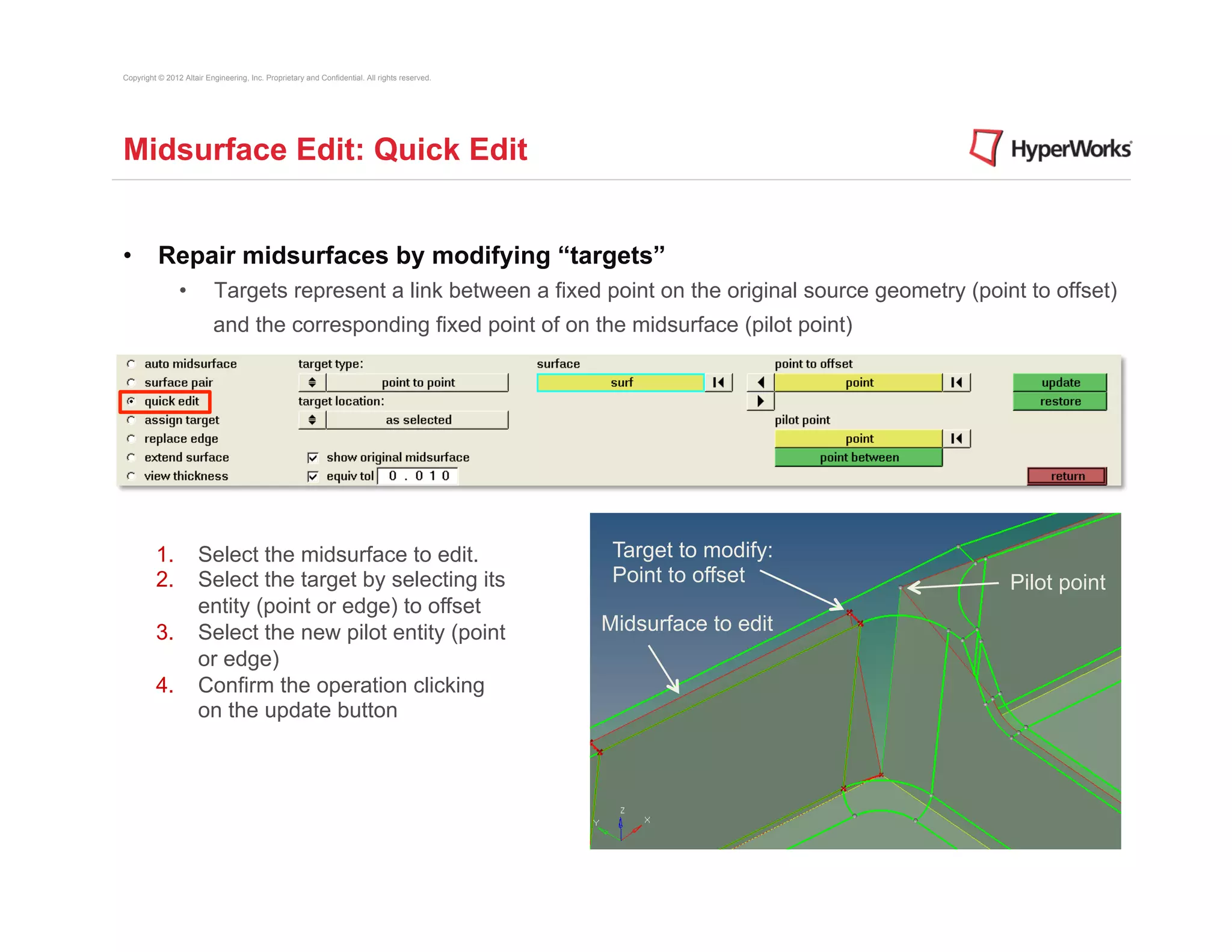 Copyright © 2012 Altair Engineering, Inc. Proprietary and Confidential. All rights reserved.




Midsurface Edit: Quick Edit


•  Repair midsurfaces by modifying “targets”
                •          Targets represent a link between a fixed point on the original source geometry (point to offset)
                          and the corresponding fixed point of on the midsurface (pilot point)




         1.  Select the midsurface to edit.                                                     Target to modify:
         2.  Select the target by selecting its                                                 Point to offset     Pilot point
             entity (point or edge) to offset
         3.  Select the new pilot entity (point                                                Midsurface to edit
             or edge)
         4.  Confirm the operation clicking
             on the update button
 
