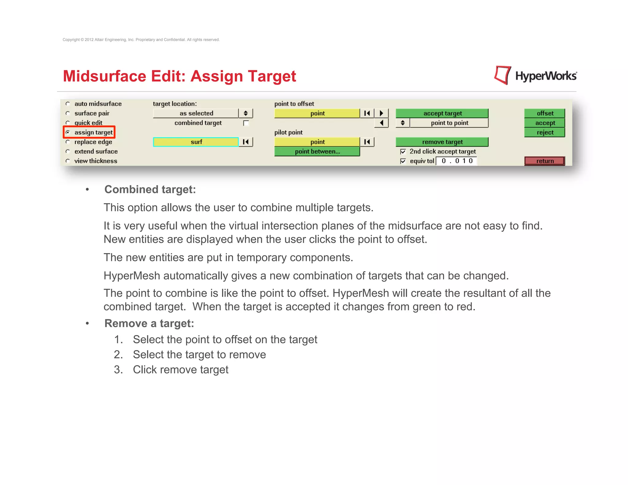 Copyright © 2012 Altair Engineering, Inc. Proprietary and Confidential. All rights reserved.




Midsurface Edit: Assign Target




             •          Combined target:
                       This option allows the user to combine multiple targets.
                       It is very useful when the virtual intersection planes of the midsurface are not easy to find.
                       New entities are displayed when the user clicks the point to offset.
                       The new entities are put in temporary components.
                       HyperMesh automatically gives a new combination of targets that can be changed.
                       The point to combine is like the point to offset. HyperMesh will create the resultant of all the
                       combined target. When the target is accepted it changes from green to red.
             •          Remove a target:
                         1.  Select the point to offset on the target
                         2.  Select the target to remove
                         3.  Click remove target
 