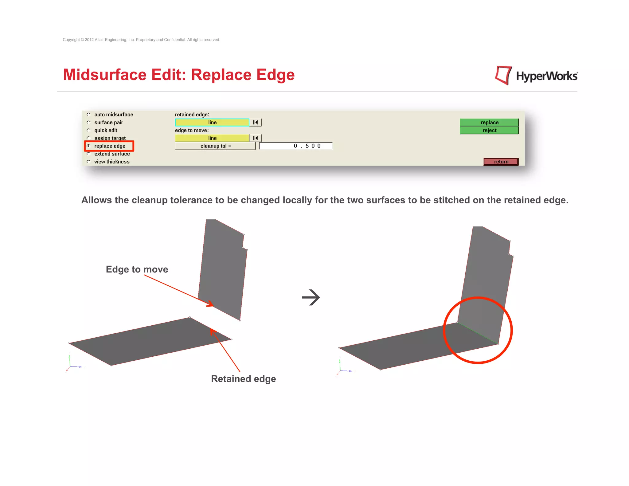 Copyright © 2012 Altair Engineering, Inc. Proprietary and Confidential. All rights reserved.




Midsurface Edit: Replace Edge




          Allows the cleanup tolerance to be changed locally for the two surfaces to be stitched on the retained edge.




                         Edge to move


                                                                                                      à


                                                                                      Retained edge
 
