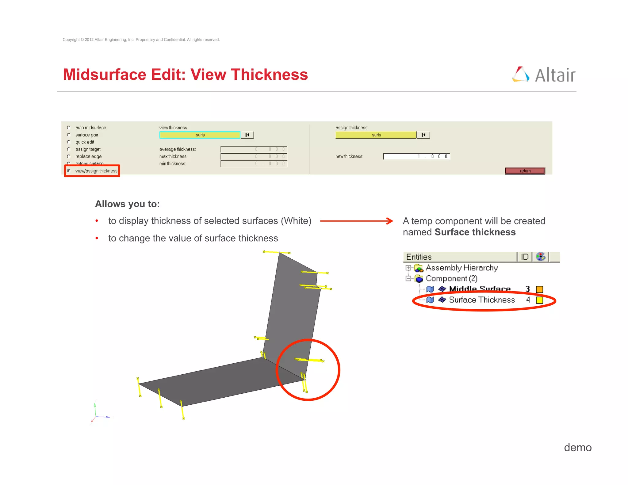 Copyright © 2012 Altair Engineering, Inc. Proprietary and Confidential. All rights reserved.




Midsurface Edit: View Thickness




                  Allows you to:
                  •  to display thickness of selected surfaces (White)                         A temp component will be created
                                                                                               named Surface thickness
                  •  to change the value of surface thickness




                                                                                                                                  demo
 