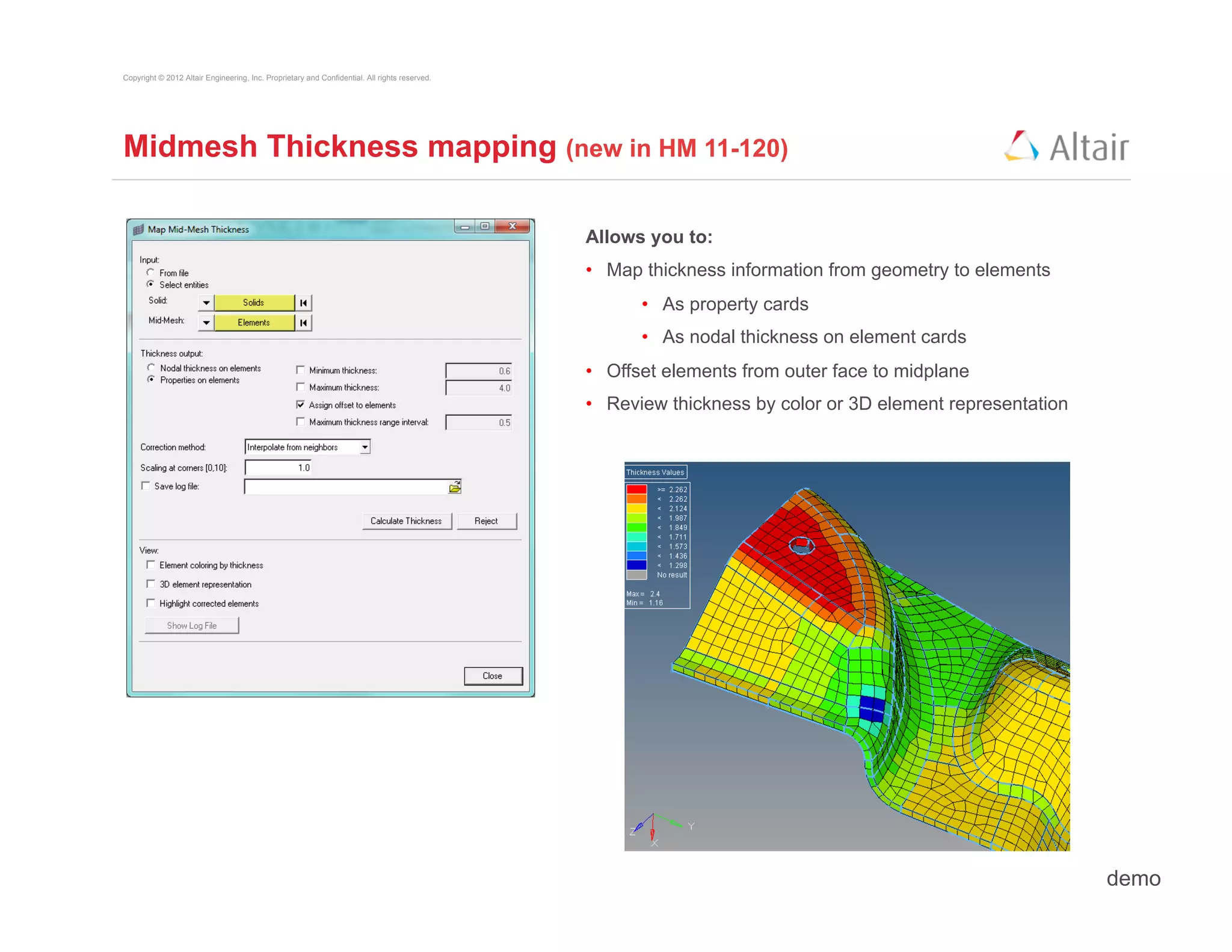 Copyright © 2012 Altair Engineering, Inc. Proprietary and Confidential. All rights reserved.




Midmesh Thickness mapping (new in HM 11-120)

                                                                                               Allows you to:
                                                                                               •  Map thickness information from geometry to elements
                                                                                                     •  As property cards
                                                                                                     •  As nodal thickness on element cards
                                                                                               •  Offset elements from outer face to midplane
                                                                                               •  Review thickness by color or 3D element representation




                                                                                                                                                           demo
 