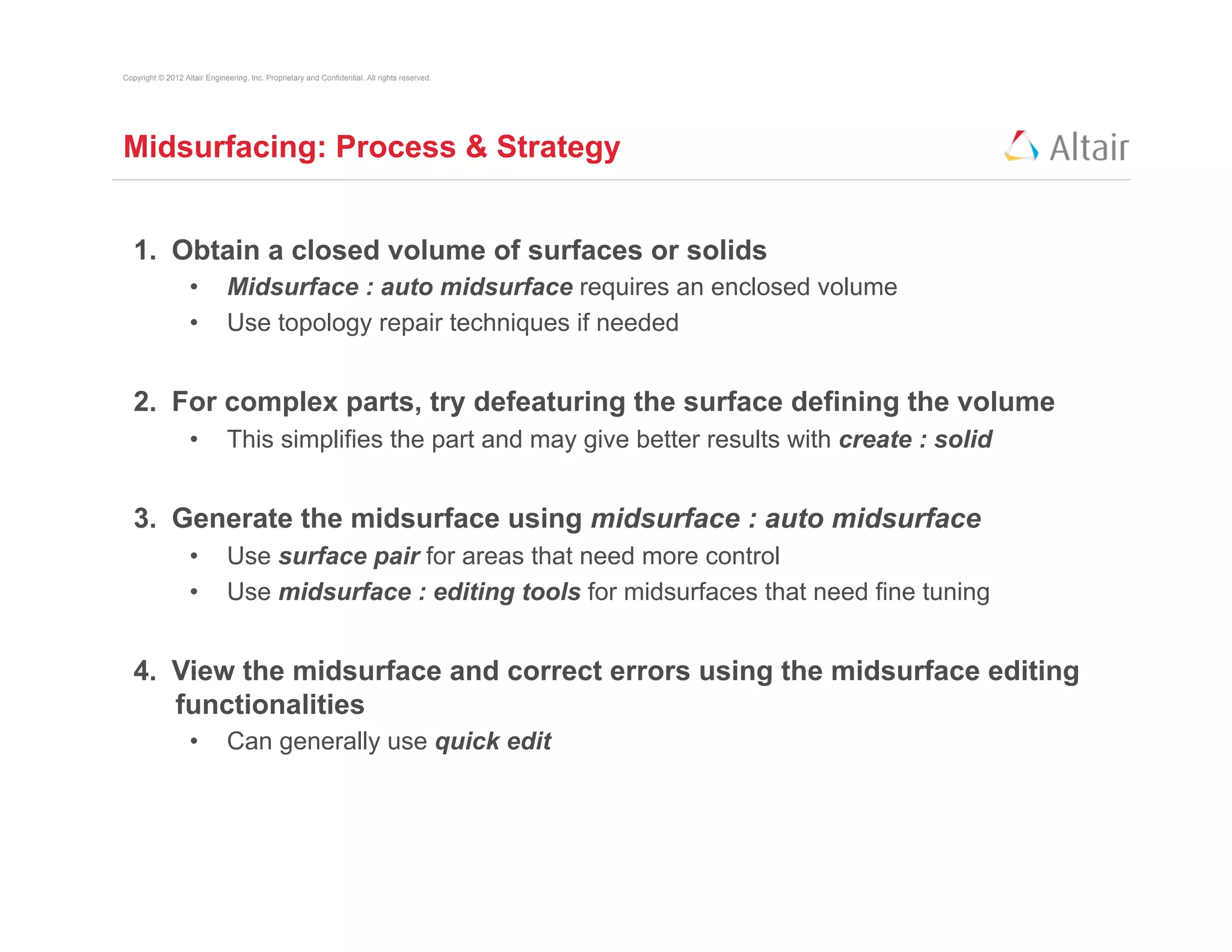 Copyright © 2012 Altair Engineering, Inc. Proprietary and Confidential. All rights reserved.




Midsurfacing: Process & Strategy


   1.  Obtain a closed volume of surfaces or solids
                   •          Midsurface : auto midsurface requires an enclosed volume
                   •          Use topology repair techniques if needed


   2.  For complex parts, try defeaturing the surface defining the volume
                   •          This simplifies the part and may give better results with create : solid


   3.  Generate the midsurface using midsurface : auto midsurface
                   •          Use surface pair for areas that need more control
                   •          Use midsurface : editing tools for midsurfaces that need fine tuning


   4.  View the midsurface and correct errors using the midsurface editing
       functionalities
                   •          Can generally use quick edit
 