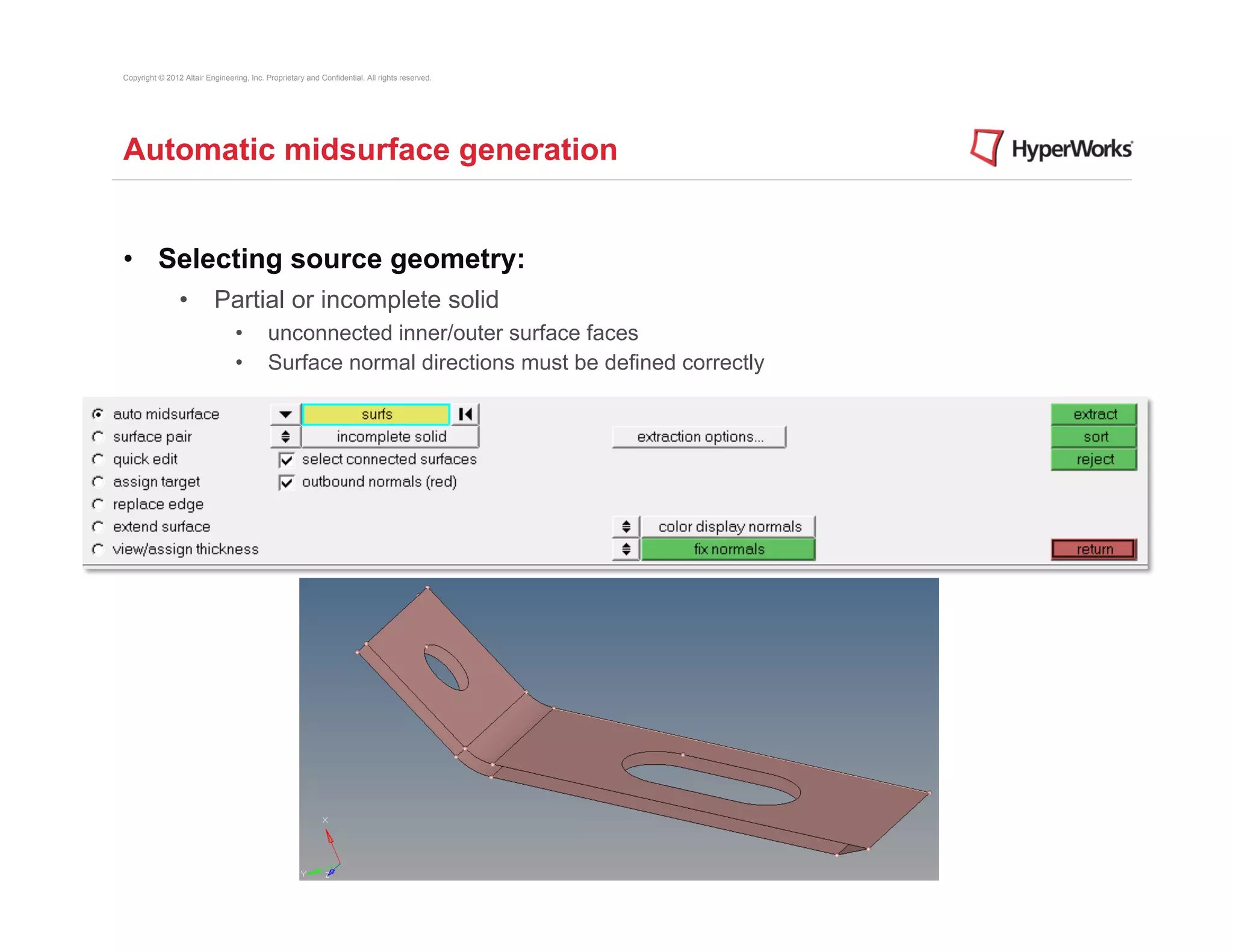Copyright © 2012 Altair Engineering, Inc. Proprietary and Confidential. All rights reserved.




Automatic midsurface generation


•  Selecting source geometry:
                •  Partial or incomplete solid
                                 •         unconnected inner/outer surface faces
                                 •         Surface normal directions must be defined correctly
 