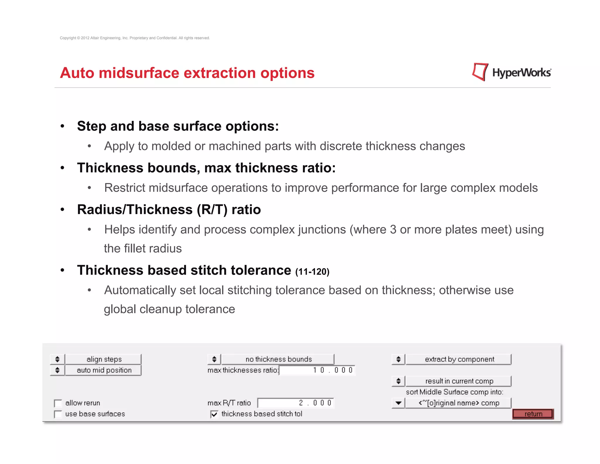 Copyright © 2012 Altair Engineering, Inc. Proprietary and Confidential. All rights reserved.




Auto midsurface extraction options


•  Step and base surface options:
                •  Apply to molded or machined parts with discrete thickness changes
•  Thickness bounds, max thickness ratio:
                •  Restrict midsurface operations to improve performance for large complex models
•  Radius/Thickness (R/T) ratio
                •  Helps identify and process complex junctions (where 3 or more plates meet) using
                          the fillet radius
•  Thickness based stitch tolerance (11-120)
                •  Automatically set local stitching tolerance based on thickness; otherwise use
                          global cleanup tolerance
 