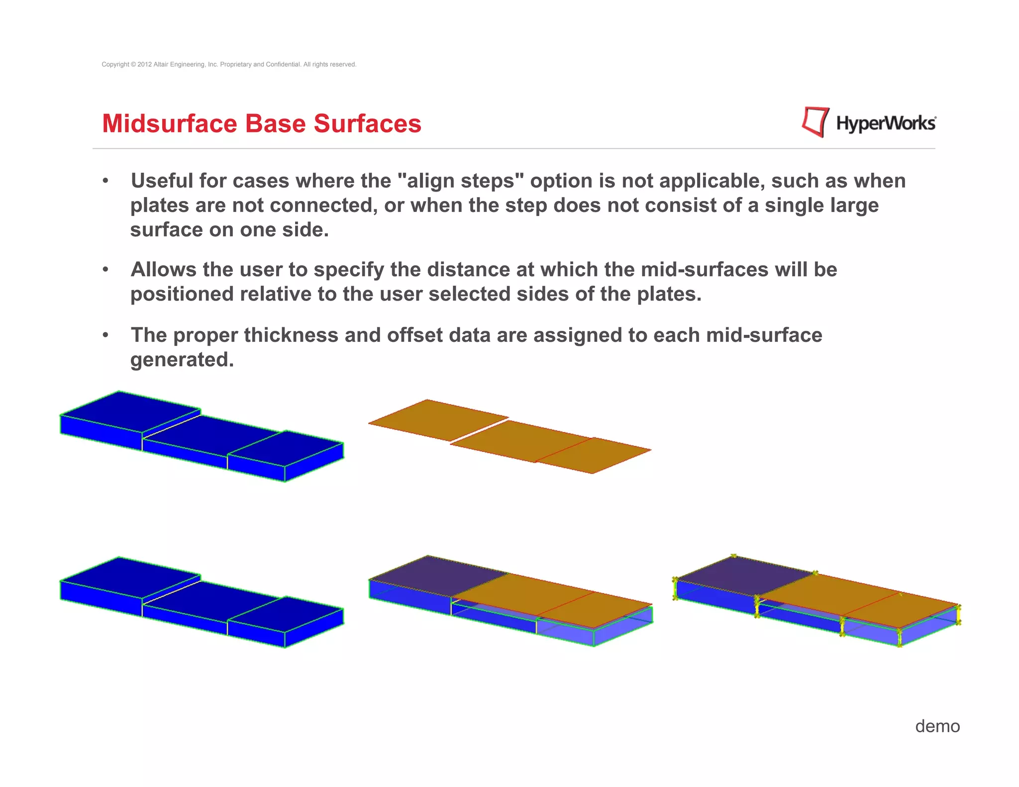 Copyright © 2012 Altair Engineering, Inc. Proprietary and Confidential. All rights reserved.




Midsurface Base Surfaces

•  Useful for cases where the "align steps" option is not applicable, such as when
   plates are not connected, or when the step does not consist of a single large
   surface on one side.
•  Allows the user to specify the distance at which the mid-surfaces will be
   positioned relative to the user selected sides of the plates.

•  The proper thickness and offset data are assigned to each mid-surface
   generated.




                                                                                               demo
 