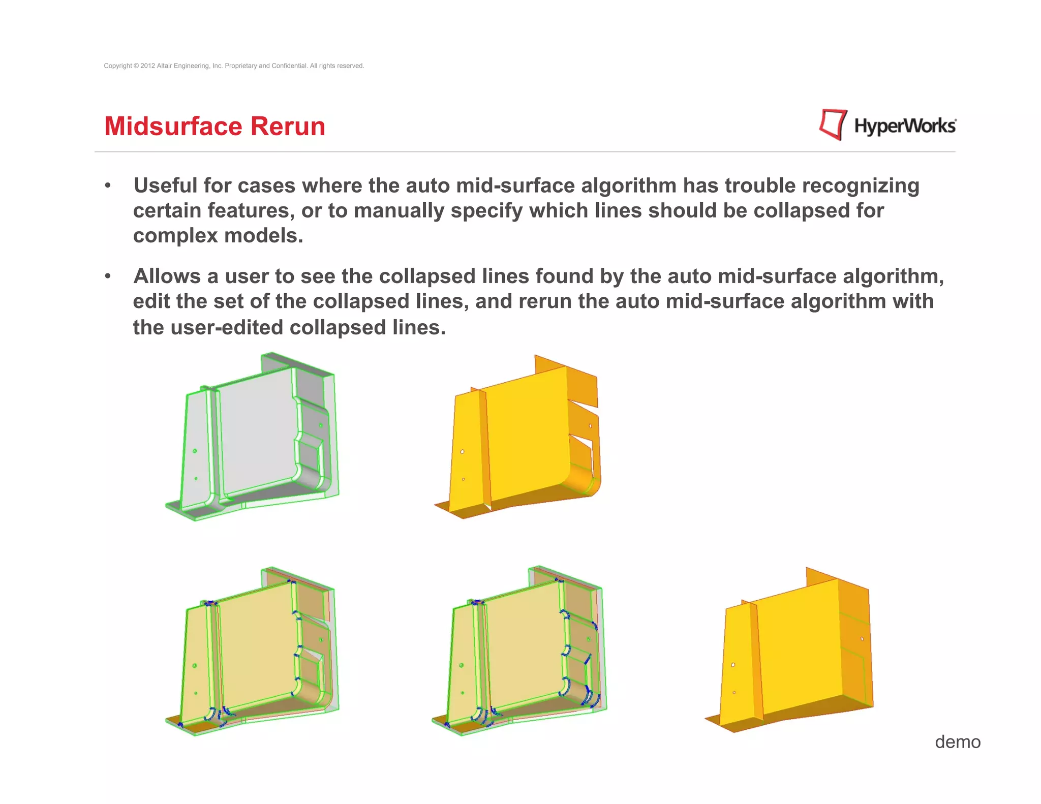 Copyright © 2012 Altair Engineering, Inc. Proprietary and Confidential. All rights reserved.




Midsurface Rerun

•  Useful for cases where the auto mid-surface algorithm has trouble recognizing
   certain features, or to manually specify which lines should be collapsed for
   complex models.
•  Allows a user to see the collapsed lines found by the auto mid-surface algorithm,
   edit the set of the collapsed lines, and rerun the auto mid-surface algorithm with
   the user-edited collapsed lines.




                                                                                               demo
 