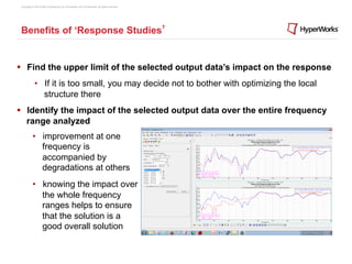 Copyright © 2012 Altair Engineering, Inc. Proprietary and Confidential. All rights reserved.




 Benefits of ‘Response Studies’


§  Find the upper limit of the selected output data’s impact on the response
             •  If it is too small, you may decide not to bother with optimizing the local
                structure there
§  Identify the impact of the selected output data over the entire frequency
    range analyzed
           •  improvement at one
              frequency is
              accompanied by
              degradations at others
           •  knowing the impact over
              the whole frequency
              ranges helps to ensure
              that the solution is a
              good overall solution
 