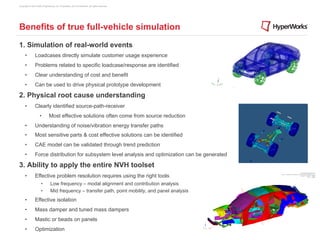 Copyright © 2012 Altair Engineering, Inc. Proprietary and Confidential. All rights reserved.




Benefits of true full-vehicle simulation
1. Simulation of real-world events
      •         Loadcases directly simulate customer usage experience
      •         Problems related to specific loadcase/response are identified
      •         Clear understanding of cost and benefit
      •         Can be used to drive physical prototype development

2. Physical root cause understanding
      •         Clearly identified source-path-receiver
                     •         Most effective solutions often come from source reduction
      •         Understanding of noise/vibration energy transfer paths
      •         Most sensitive parts & cost effective solutions can be identified
      •         CAE model can be validated through trend prediction
      •         Force distribution for subsystem level analysis and optimization can be generated

3. Ability to apply the entire NVH toolset
      •         Effective problem resolution requires using the right tools
                      •         Low frequency – modal alignment and contribution analysis
                      •         Mid frequency – transfer path, point mobility, and panel analysis
      •         Effective isolation
      •         Mass damper and tuned mass dampers
      •         Mastic or beads on panels
      •         Optimization
 