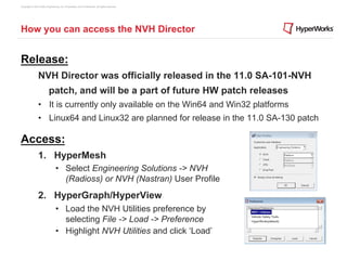Copyright © 2012 Altair Engineering, Inc. Proprietary and Confidential. All rights reserved.




How you can access the NVH Director


Release:
                NVH Director was officially released in the 11.0 SA-101-NVH
                          patch, and will be a part of future HW patch releases
                •  It is currently only available on the Win64 and Win32 platforms
                •  Linux64 and Linux32 are planned for release in the 11.0 SA-130 patch

Access:
                1.  HyperMesh
                                 •  Select Engineering Solutions -> NVH
                                    (Radioss) or NVH (Nastran) User Profile
                2.  HyperGraph/HyperView
                                 •  Load the NVH Utilities preference by
                                    selecting File -> Load -> Preference
                                 •  Highlight NVH Utilities and click ‘Load’
 