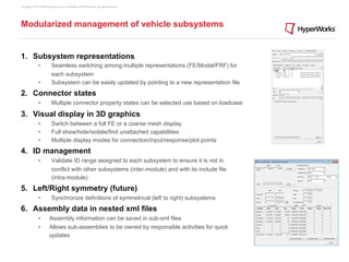 Copyright © 2012 Altair Engineering, Inc. Proprietary and Confidential. All rights reserved.




Modularized management of vehicle subsystems


1.  Subsystem representations
                •            Seamless switching among multiple representations (FE/Modal/FRF) for
                             each subsystem
                •            Subsystem can be easily updated by pointing to a new representation file
2.  Connector states
                •            Multiple connector property states can be selected use based on loadcase

3.  Visual display in 3D graphics
                •            Switch between a full FE or a coarse mesh display
                •            Full show/hide/isolate/find unattached capabilities
                •            Multiple display modes for connection/input/response/plot points
4.  ID management
                •            Validate ID range assigned to each subsystem to ensure it is not in
                             conflict with other subsystems (inter-module) and with its include file
                             (intra-module)
5.  Left/Right symmetry (future)
                •            Synchronize definitions of symmetrical (left to right) subsystems
6.  Assembly data in nested xml files
                •          Assembly information can be saved in sub-xml files
                •         Allows sub-assemblies to be owned by responsible activities for quick
                          updates
 
