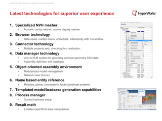 Copyright © 2012 Altair Engineering, Inc. Proprietary and Confidential. All rights reserved.




Latest technologies for superior user experience

1.  Specialized NVH mesher
                •            Acoustic cavity mesher, coarse display mesher

2.  Browser technology
                •            Data views, context menu, show/hide, interactivity with 3-d window
3.  Connector technology
                •            Multiple property sets, checking thru realization
4.  Data manager technology
                •            Link to PLM system for geometry and non-geometry CAD data
                •            Assembly definition xml database

5.  Object oriented assembly environment
                •            Modularized model management
                •            Network view (future)
6.  Name based entity reference
                •            Modules, points, connections, local coordinate systems

7.  Templated model/loadcase generation capabilities
8.  Process manager
                •            Guided loadcase setup

9.  Result math
                •            Enables rapid NVH data manipulation
 