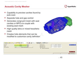 Copyright © 2012 Altair Engineering, Inc. Proprietary and Confidential. All rights reserved.




Acoustic Cavity Mesher

§  Capability to preview cavities found by
         auto scan
§  Separate hole and gap control
§  Generates congruent mesh with seat
    cavities or MPCs to couple with
    existing seat mesh
§  High quality tetra or mixed hexa/tetra
    mesh
§  Creates hole elements that can be
    modified to customize cavity definition




                                                                                               -   49
 