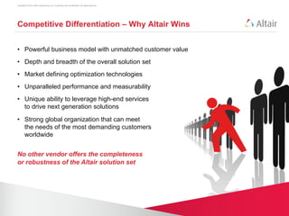Copyright © 2012 Altair Engineering, Inc. Proprietary and Confidential. All rights reserved.




Competitive Differentiation – Why Altair Wins


•  Powerful business model with unmatched customer value
•  Depth and breadth of the overall solution set
•  Market defining optimization technologies
•  Unparalleled performance and measurability
•  Unique ability to leverage high-end services
   to drive next generation solutions

•  Strong global organization that can meet
   the needs of the most demanding customers
   worldwide


No other vendor offers the completeness
or robustness of the Altair solution set
 