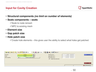Copyright © 2012 Altair Engineering, Inc. Proprietary and Confidential. All rights reserved.




Input for Cavity Creation


•  Structural components (no limit on number of elements)
•  Seats components – seats
              ü Node to node remesh
              ü MPC to existing mesh
•  Element size
•  Gap patch size
•  Hole patch size
              ü Create hole elements – this gives user the ability to select what holes get patched




                                                                                               -   50
 