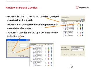 Copyright © 2012 Altair Engineering, Inc. Proprietary and Confidential. All rights reserved.




Preview of Found Cavities


•  Browser is used to list found cavities, grouped
      structural and internal.
•  Browser can be used to modify appearance of
      associated elements.
•  Structural cavities sorted by size; have ability
      to limit number.




                                                                                               -   51
 