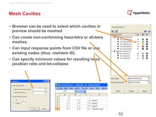 Copyright © 2012 Altair Engineering, Inc. Proprietary and Confidential. All rights reserved.




Mesh Cavities

•  Browser can be used to select which cavities in
   preview should be meshed.
•  Can create non-conforming hexa-tetra or all-tetra
   meshes.
•  Can input response points from CSV file or use
   existing nodes (thus, maintain ID).
•  Can specify minimum values for resulting hexa
   jacobian ratio and tet-collapse




                                                                                               -   52
 