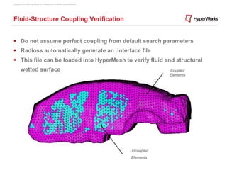 Copyright © 2012 Altair Engineering, Inc. Proprietary and Confidential. All rights reserved.




Fluid-Structure Coupling Verification


§  Do not assume perfect coupling from default search parameters
§  Radioss automatically generate an .interface file
§  This file can be loaded into HyperMesh to verify fluid and structural
          wetted surface                                                                                   Coupled
                                                                                                           Elements




                                                                                               Uncoupled
                                                                                               Elements
 