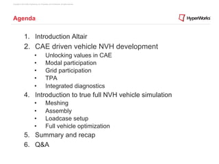 Copyright © 2012 Altair Engineering, Inc. Proprietary and Confidential. All rights reserved.




Agenda


                1. Introduction Altair
                2.  CAE driven vehicle NVH development
                                •                Unlocking values in CAE
                                •                Modal participation
                                •                Grid participation
                                •                TPA
                                •                Integrated diagnostics
                4.  Introduction to true full NVH vehicle simulation
                                •                Meshing
                                •                Assembly
                                •                Loadcase setup
                                •                Full vehicle optimization
                5.  Summary and recap
                6.  Q&A
 