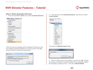 Copyright © 2012 Altair Engineering, Inc. Proprietary and Confidential. All rights reserved.




NVH Director Features – Tutorial

 Step 2: Define Assembly Hierarchy                                                             2. From any view of the Assembly Browser, right-click and select
 1. From the HyperMesh View menu, select Assembly Browser.
                                                                                               Create Module.




                                                                                               This opens the Module Create dialog.
 A file save warning message will be displayed informing you that
 the complete assembly database can only be saved in the XML
 format as shown in step four of this tutorial.




                                                                                               3. Enter a module name in the dialogue, and then click OK. Repeat
                                                                                               the process to create all root level modules for the assembly. Expand
                                                                                               the assembly by clicking on the ‘+’ box next to Module Model.


                                                                                                                                 -   60
 