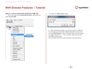 Copyright © 2012 Altair Engineering, Inc. Proprietary and Confidential. All rights reserved.




NVH Director Features – Tutorial

Step 3: Load an Assembly Definition XML file                                                   This opens the XML Import dialog.
1. From any view of the Assembly Browser, right-click and
select Import XML.




                                                                                               2. After naming the module, you need to import an XML file.
                                                                                               This should be an assembly database file that you exported
                                                                                               from the NVH Director. Click on the file folder icon to navigate
                                                                                               to a folder where the .xml file is located. Select the file and
                                                                                               click OK to load the file.
                                                                                               The assembly information will be loaded into HyperWorks.




                                                                                                                                  -   61
 