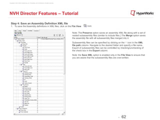 Copyright © 2012 Altair Engineering, Inc. Proprietary and Confidential. All rights reserved.




NVH Director Features – Tutorial

  Step 4: Save an Assembly Definition XML file
  1. To save the Assembly definitions in XML files, click on the File View                                    icon.


                                                                                               Note: The Preserve option saves an assembly XML file along with a set of
                                                                                               nested subassembly files (similar to include files.) The Merge option saves
                                                                                               the assembly file with all subassembly files merged into it.

                                                                                               Subassembly files can be specified by clicking on the ‘-‘ icon in the XML
                                                                                               file path column. Navigate to the desired folder and specify a file name.
                                                                                               Export of subassembly files can be controlled by checking/unchecking of
                                                                                               the check box in the Export column.

                                                                                               Note: the Save XML option is enabled only in the File View to ensure that
                                                                                               you are aware that the subassembly files are over-written.




                                                                                                                                              -   62
 