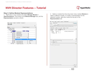 Copyright © 2012 Altair Engineering, Inc. Proprietary and Confidential. All rights reserved.




   NVH Director Features – Tutorial
Step 5: Define Module Representations                                                             2. Select a module from the drop down menu marked Module to
1. Right-click on any module and select Manage Module >
                                                                                                  select a different module. To create a representation for the
Representations. This brings up the Module Manager tab, and the
                                                                                                  selected module, right-click inside the top part of the
Representation sub-tab is shown.
                                                                                                  Representation tab.




                                                                                                                                 -   63
 