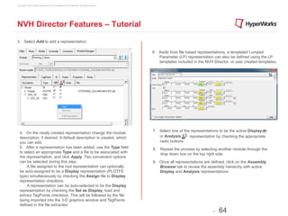 Copyright © 2012 Altair Engineering, Inc. Proprietary and Confidential. All rights reserved.




NVH Director Features – Tutorial

3. Select Add to add a representation.

                                                                                               6. Aside from file based representations, a templated Lumped
                                                                                                  Parameter (LP) representation can also be defined using the LP
                                                                                                  templates included in the NVH Director, or user created templates.




                                                                                               7. Select one of the representations to be the active Display
  4. On the newly created representation change the module
  description, if desired. A default description is created, which                                or Analysis      representation by checking the appropriate
  you can edit.                                                                                   radio buttons.
  5. After a representation has been added, use the Type field                                 8.  Repeat the process by selecting another module through the
  to select an appropriate Type and a file to be associated with                                   drop down box on the top right side.
  the representation, and click Apply. Two convenient options
  can be selected during this step.                                                            9. Once all representations are defined, click on the Assembly
  ·∙ 	
  A file assigned to the root representation can optionally                                Browser tab to review the assembly hierarchy with active
  be auto-assigned to be a Display representation (PLOTFE                                         Display and Analysis representations.
  type) simultaneously by checking the Assign file to Display
  representation checkbox.
  ·∙ 	
  A representation can be auto-selected to be the Display
  representation by checking the Set as Display, load and
  extract TagPoints checkbox. This will be followed by the file
  being imported into the 3-D graphics window and TagPoints
  defined in the file extracted.
                                                                                                                                -   64
 
