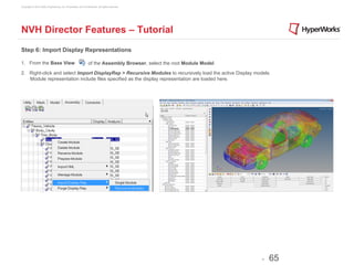 Copyright © 2012 Altair Engineering, Inc. Proprietary and Confidential. All rights reserved.




NVH Director Features – Tutorial
Step 6: Import Display Representations

1. From the Base View                                          of the Assembly Browser, select the root Module Model.

2. Right-click and select Import DisplayRep > Recursive Modules to recursively load the active Display models.
   Module representation include files specified as the display representation are loaded here.




                                                                                                                        -   65
 