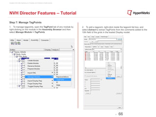 Copyright © 2012 Altair Engineering, Inc. Proprietary and Confidential. All rights reserved.




NVH Director Features – Tutorial

Step 7: Manage TagPoints
1. To manage tagpoints, open the TagPoint tab of any module by                                 2. To add a tagpoint, right-click inside the tagpoint list box, and
right-clicking on the module in the Assembly Browser and then                                  select Extract to extract TagPoints from the comments added to the
select Manage Module > TagPoints.                                                              10th field of the grids in the loaded Display model.




                                                                                                                                 -   66
 
