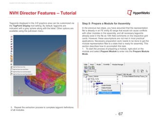 Copyright © 2012 Altair Engineering, Inc. Proprietary and Confidential. All rights reserved.




NVH Director Features – Tutorial

Tagpoints displayed in the 3-D graphics area can be customized via                             Step 8: Prepare a Module for Assembly
the TagPoint Display tool setting. By default, tagpoints are
indicated with a grey sphere along with the label. Other options are                           In the previous two steps, you have assumed that the representation
available using the pull-down menu.                                                            file is already in an FE entity ID range that would not cause conflicts
                                                                                               with other modules in the assembly, and all necessary tagpoints
                                                                                               already exist in the file as 10th field comments on the respective grid
                                                                                               cards. However, these assumptions are not met in most practical
                                                                                               applications. Necessary preparation work needs to be done to get the
                                                                                               module representation files to a state that is ready for assembly. This
                                                                                               section describes how to accomplish this task.
                                                                                               1. To start the process of preparing a module, right-click on the
                                                                                               module and select Prepare Module to enter into the Prepare Module
                                                                                               Mode.




  3. Repeat the extraction process to complete tagpoint definitions
  of all modules.

                                                                                                                                  -   67
 