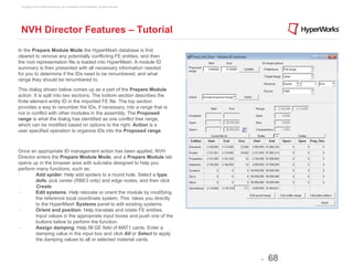 Copyright © 2012 Altair Engineering, Inc. Proprietary and Confidential. All rights reserved.




 NVH Director Features – Tutorial
In the Prepare Module Mode the HyperMesh database is first
cleared to remove any potentially conflicting FE entities, and then
the root representation file is loaded into HyperMesh. A module ID
summary is then presented with all necessary information needed
for you to determine if the IDs need to be renumbered, and what
range they should be renumbered to.

This dialog shown below comes up as a part of the Prepare Module
action. It is split into two sections. The bottom section describes the
finite element entity ID in the imported FE file. The top section
provides a way to renumber the IDs, if necessary, into a range that is
not in conflict with other modules in the assembly. The Proposed
range is what the dialog has identified as one conflict free range,
which can be modified based on options to the right. Action is a
user specified operation to organize IDs into the Proposed range.



Once an appropriate ID management action has been applied, NVH
Director enters the Prepare Module Mode, and a Prepare Module tab
opens up in the browser area with sub-tabs designed to help you
perform many functions, such as:
·∙      	
  Add spider: Help add spiders to a round hole. Select a type,
            dofs, pick center (RBE3 only) and edge nodes, and then click
            Create.
·∙      	
  Edit systems: Help relocate or orient the module by modifying
            the reference local coordinate system. This takes you directly
            to the HyperMesh Systems panel to edit existing systems.
·∙      	
  Orient and position: Help translate and rotate FE entities.
            Input values in the appropriate input boxes and push one of the
            buttons below to perform the function.
·∙      	
  Assign damping: Help fill GE field of MAT1 cards. Enter a
            damping value in the input box and click All or Select to apply
            the damping values to all or selected material cards.



                                                                                                -   68
 